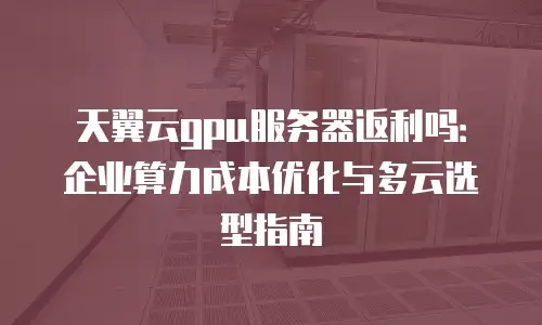 天翼云gpu服务器返利吗：企业算力成本优化与多云选型指南
