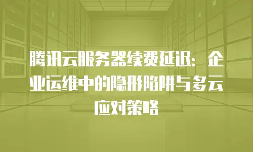 腾讯云服务器续费延迟：企业运维中的隐形陷阱与多云应对策略