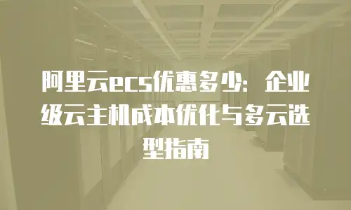 阿里云ecs优惠多少：企业级云主机成本优化与多云选型指南