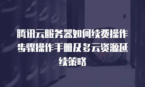 腾讯云服务器如何续费操作步骤操作手册及多云资源延续策略
