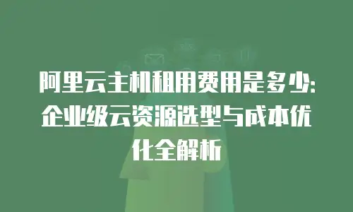 阿里云主机租用费用是多少：企业级云资源选型与成本优化全解析