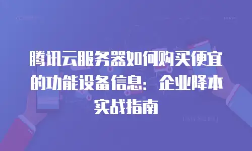 腾讯云服务器如何购买便宜的功能设备信息：企业降本实战指南