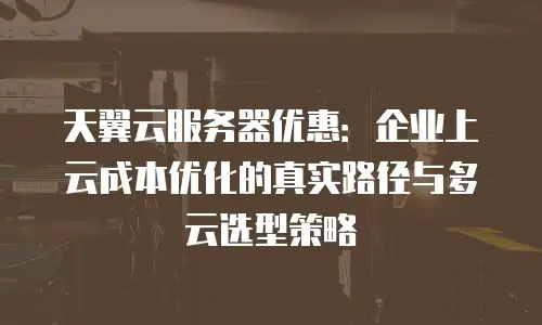 天翼云服务器优惠：企业上云成本优化的真实路径与多云选型策略