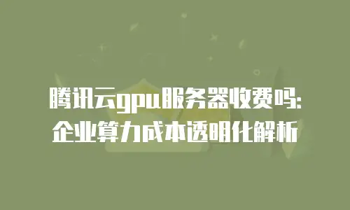 腾讯云gpu服务器收费吗：企业算力成本透明化解析