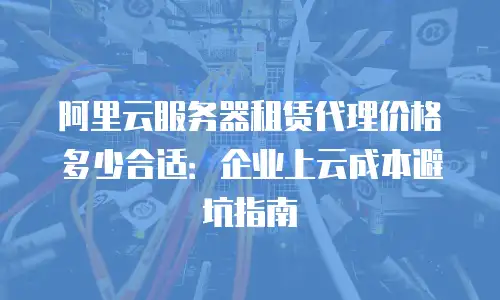 阿里云服务器租赁代理价格多少合适：企业上云成本避坑指南