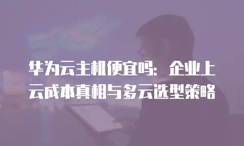 华为云主机便宜吗：企业上云成本真相与多云选型策略