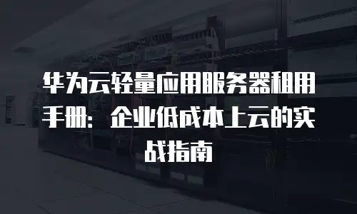 华为云轻量应用服务器租用手册：企业低成本上云的实战指南