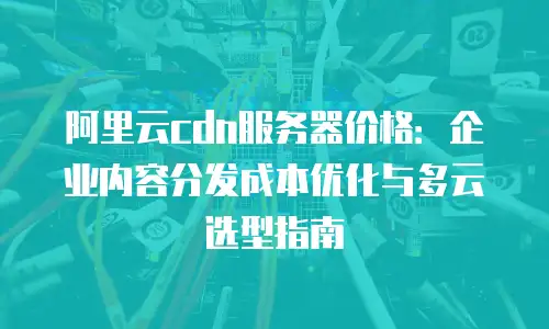 阿里云cdn服务器价格：企业内容分发成本优化与多云选型指南