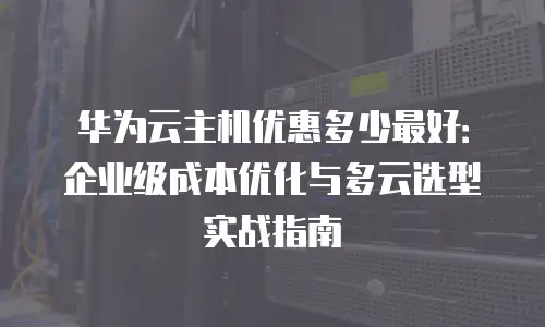 华为云主机优惠多少最好：企业级成本优化与多云选型实战指南