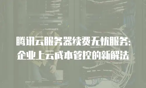 腾讯云服务器续费无忧服务：企业上云成本管控的新解法