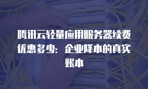 腾讯云轻量应用服务器续费优惠多少：企业降本的真实账本