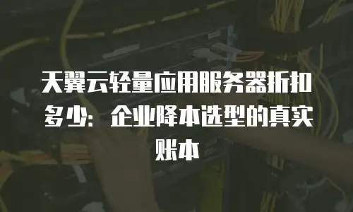 天翼云轻量应用服务器折扣多少：企业降本选型的真实账本