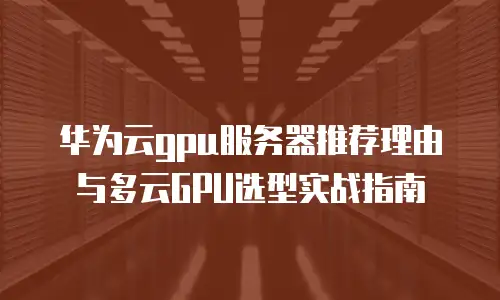 华为云gpu服务器推荐理由与多云GPU选型实战指南