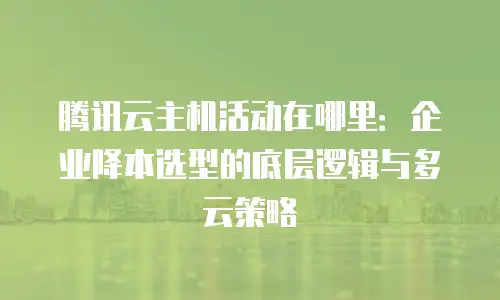 腾讯云主机活动在哪里：企业降本选型的底层逻辑与多云策略