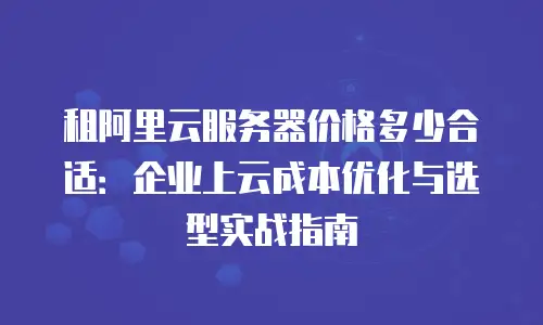 租阿里云服务器价格多少合适：企业上云成本优化与选型实战指南