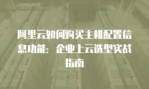 阿里云如何购买主机配置信息功能：企业上云选型实战指南