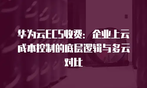 华为云ECS收费：企业上云成本控制的底层逻辑与多云对比