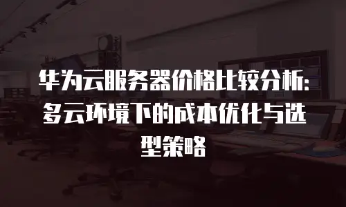 华为云服务器价格比较分析：多云环境下的成本优化与选型策略