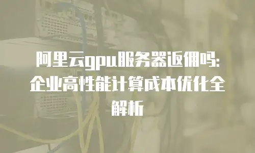 阿里云gpu服务器返佣吗：企业高性能计算成本优化全解析