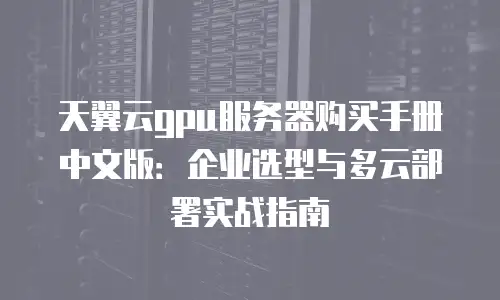 天翼云gpu服务器购买手册中文版：企业选型与多云部署实战指南