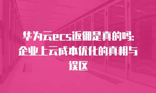华为云ecs返佣是真的吗：企业上云成本优化的真相与误区