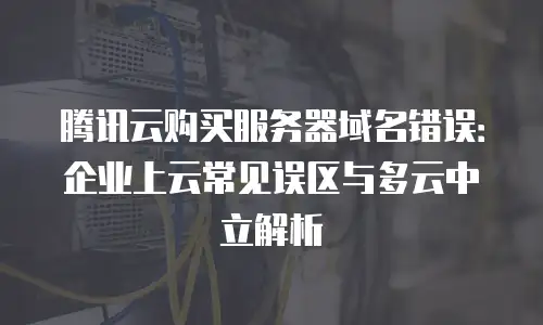 腾讯云购买服务器域名错误：企业上云常见误区与多云中立解析