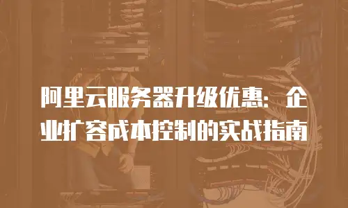 阿里云服务器升级优惠：企业扩容成本控制的实战指南
