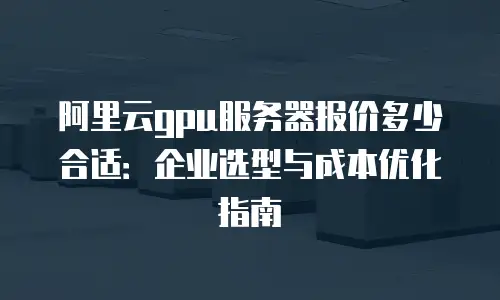 阿里云gpu服务器报价多少合适：企业选型与成本优化指南