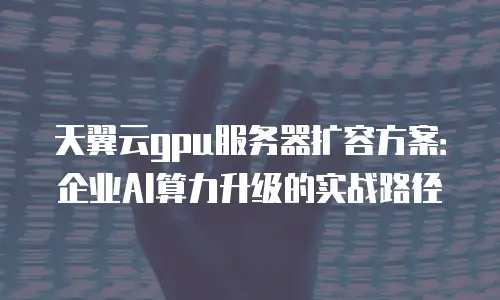 天翼云gpu服务器扩容方案：企业AI算力升级的实战路径