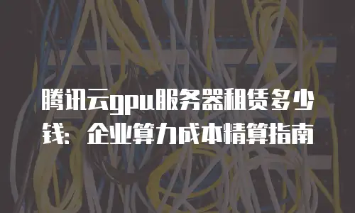 腾讯云gpu服务器租赁多少钱：企业算力成本精算指南
