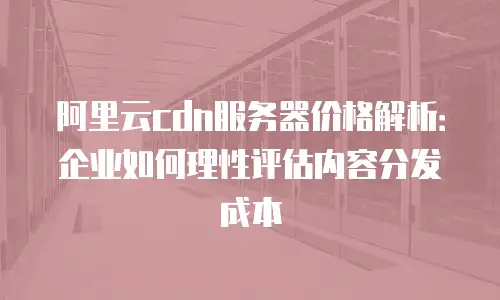 阿里云cdn服务器价格解析：企业如何理性评估内容分发成本