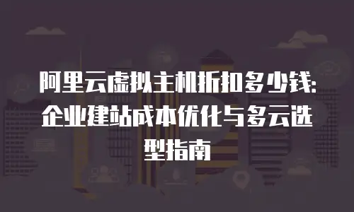 阿里云虚拟主机折扣多少钱：企业建站成本优化与多云选型指南