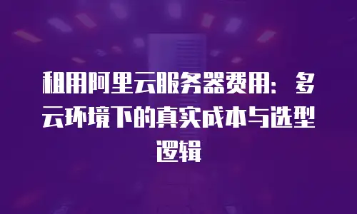 租用阿里云服务器费用：多云环境下的真实成本与选型逻辑