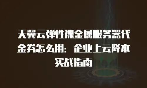 天翼云弹性裸金属服务器代金券怎么用：企业上云降本实战指南