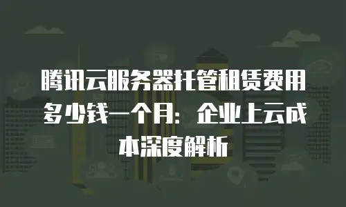 腾讯云服务器托管租赁费用多少钱一个月：企业上云成本深度解析