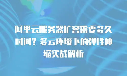 阿里云服务器扩容需要多久时间？多云环境下的弹性伸缩实战解析