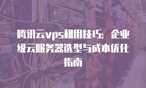 腾讯云vps租用技巧：企业级云服务器选型与成本优化指南