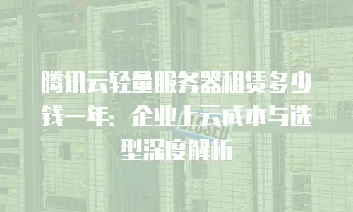 腾讯云轻量服务器租赁多少钱一年：企业上云成本与选型深度解析