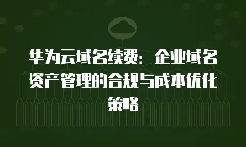 华为云域名续费：企业域名资产管理的合规与成本优化策略