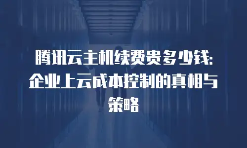 腾讯云主机续费贵多少钱：企业上云成本控制的真相与策略
