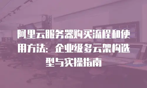 阿里云服务器购买流程和使用方法：企业级多云架构选型与实操指南