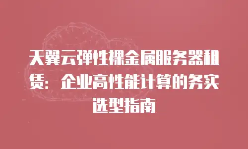 天翼云弹性裸金属服务器租赁：企业高性能计算的务实选型指南