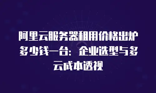 阿里云服务器租用价格出炉多少钱一台：企业选型与多云成本透视