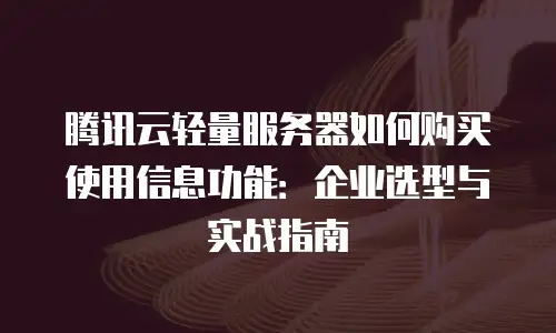 腾讯云轻量服务器如何购买使用信息功能：企业选型与实战指南