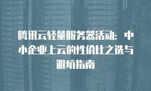 腾讯云轻量服务器活动：中小企业上云的性价比之选与避坑指南