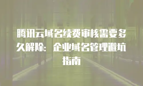 腾讯云域名续费审核需要多久解除：企业域名管理避坑指南