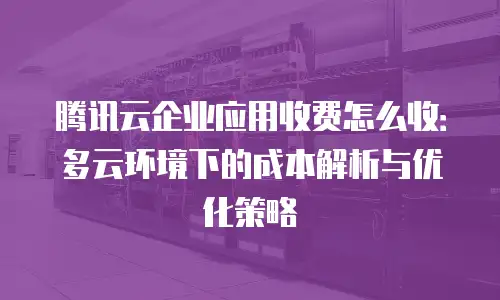 腾讯云企业应用收费怎么收：多云环境下的成本解析与优化策略