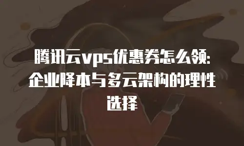 腾讯云vps优惠券怎么领：企业降本与多云架构的理性选择