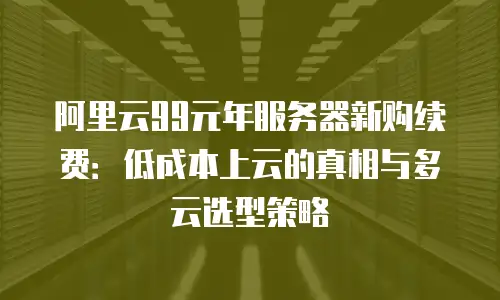 阿里云99元年服务器新购续费：低成本上云的真相与多云选型策略