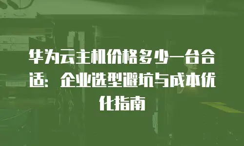 华为云主机价格多少一台合适：企业选型避坑与成本优化指南